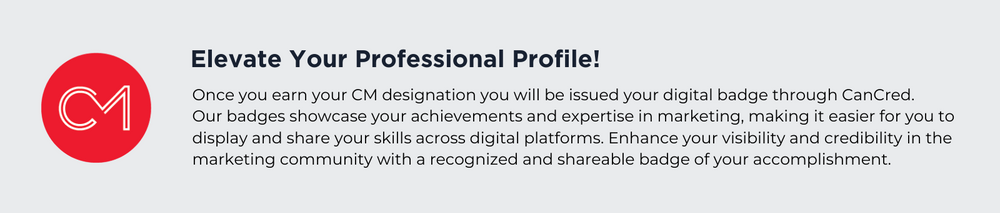 Elevate Your Professional Profile!
Once you earn your CM designation you will be issued your digital badge through CanCred. Our badges showcase your achievements and expertise in marketing, making it easier for you to display and share your skills across digital platforms. Enhance your visibility and credibility in the marketing community with a recognized and shareable badge of your accomplishment.